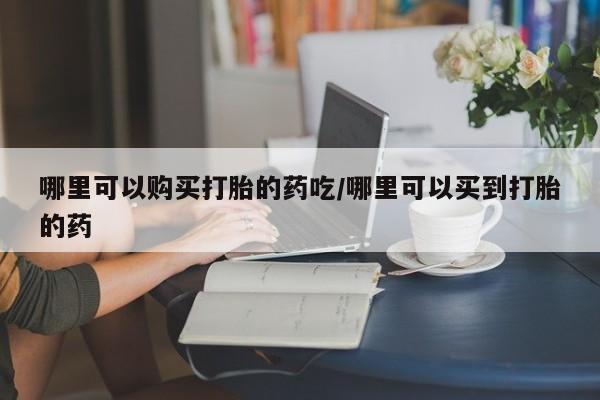 流产药购买微信哪里可以购买打胎的药吃/哪里可以买到打胎的药