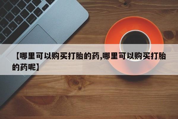 流产药购买微信【哪里可以购买打胎的药,哪里可以购买打胎的药呢】