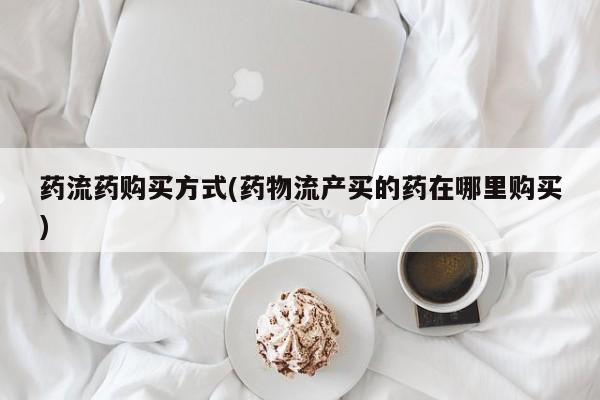 流产药购买微信药流药购买方式(药物流产买的药在哪里购买)