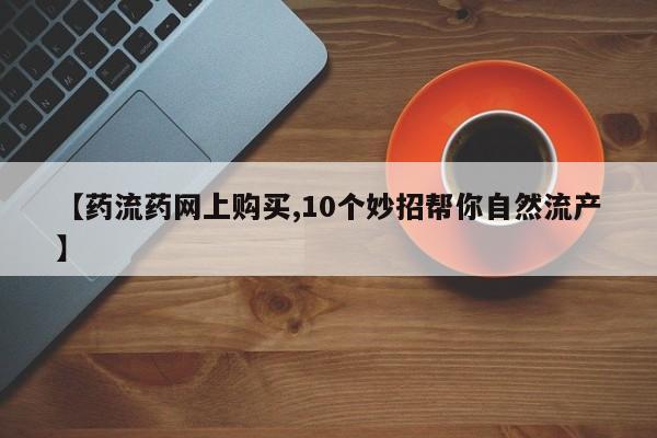 流产药购买微信【药流药网上购买,10个妙招帮你自然流产】