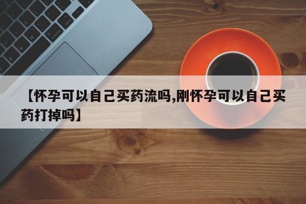 流产药购买微信【怀孕可以自己买药流吗,刚怀孕可以自己买药打掉吗】