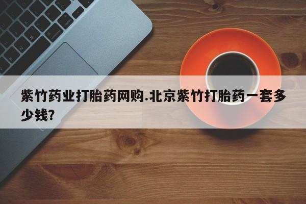 流产药购买微信紫竹药业打胎药网购.北京紫竹打胎药一套多少钱？